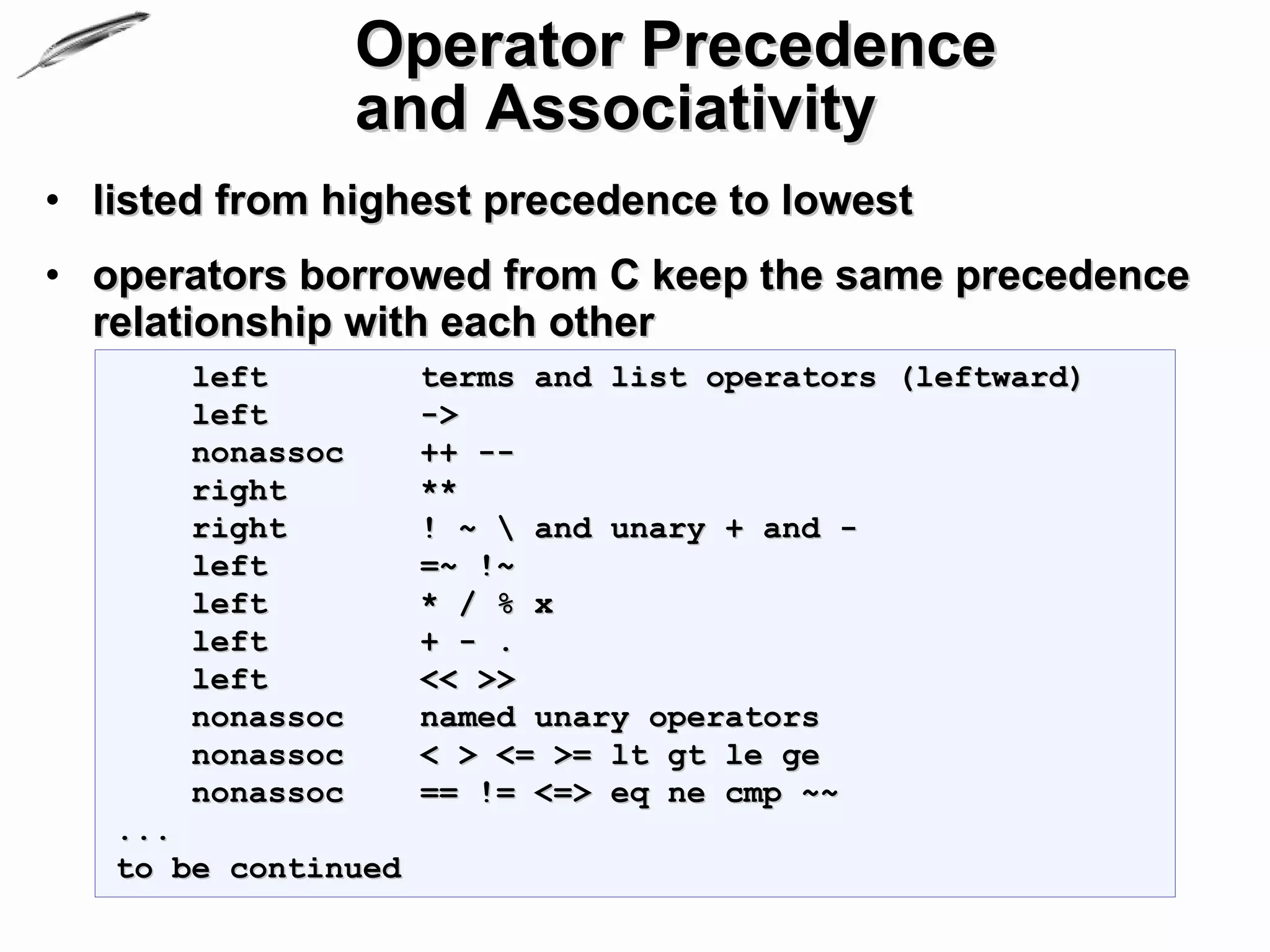 Operator Precedence
                  and Associativity
• listed from highest precedence to lowest
• operators borrowed from C keep the same precedence
  relationship with each other
       left          terms and list operators (leftward)
       left          ->
       nonassoc      ++ --
       right         **
       right         ! ~  and unary + and -
       left          =~ !~
       left          * / % x
       left          + - .
       left          << >>
       nonassoc      named unary operators
       nonassoc      < > <= >= lt gt le ge
       nonassoc      == != <=> eq ne cmp ~~
   ...
   to be continued
 