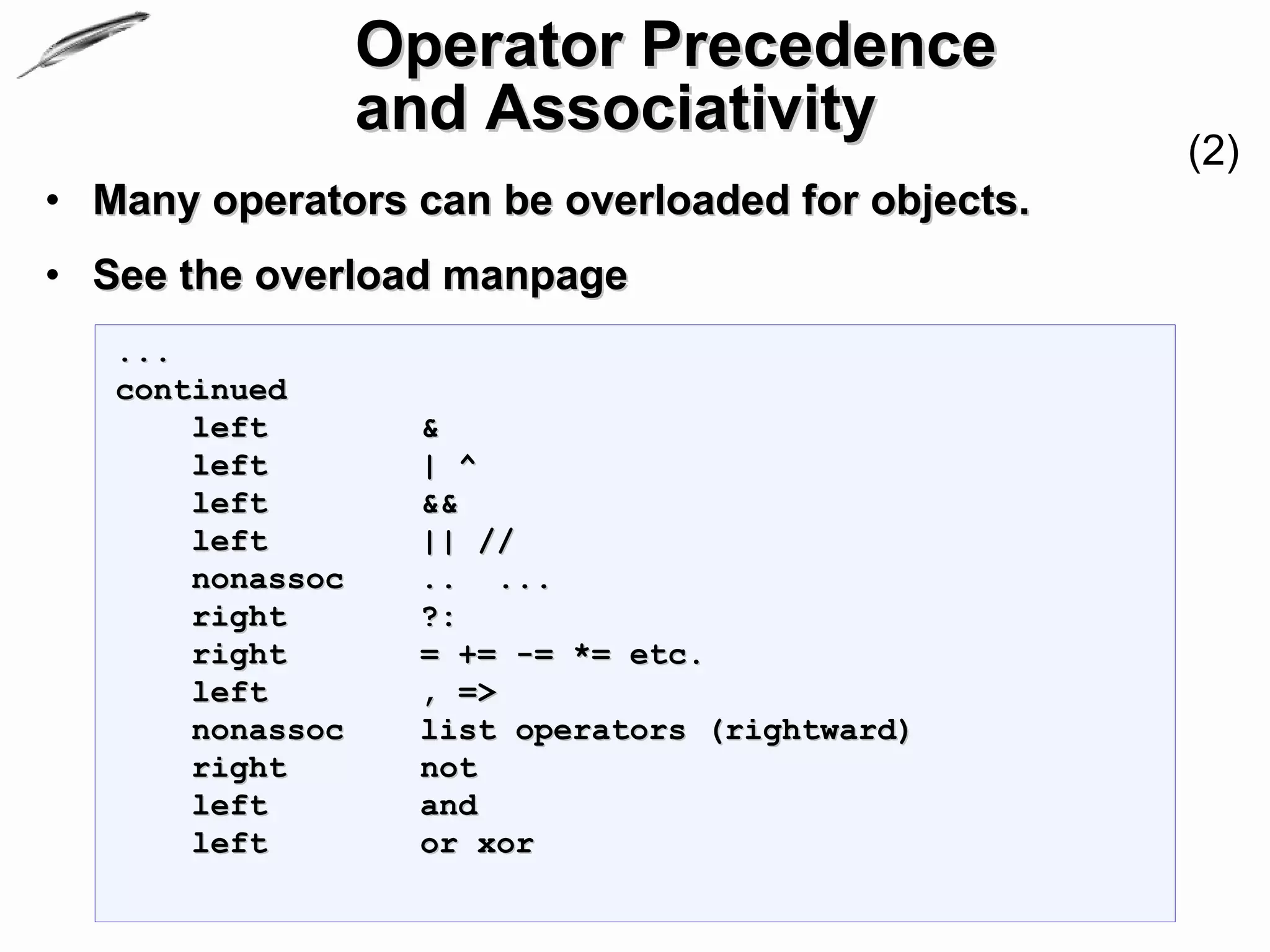 Operator Precedence
                  and Associativity
                                                  (2)
• Many operators can be overloaded for objects.
• See the overload manpage
   ...
   continued
       left        &
       left        | ^
       left        &&
       left        || //
       nonassoc    .. ...
       right       ?:
       right       = += -= *= etc.
       left        , =>
       nonassoc    list operators (rightward)
       right       not
       left        and
       left        or xor
 
