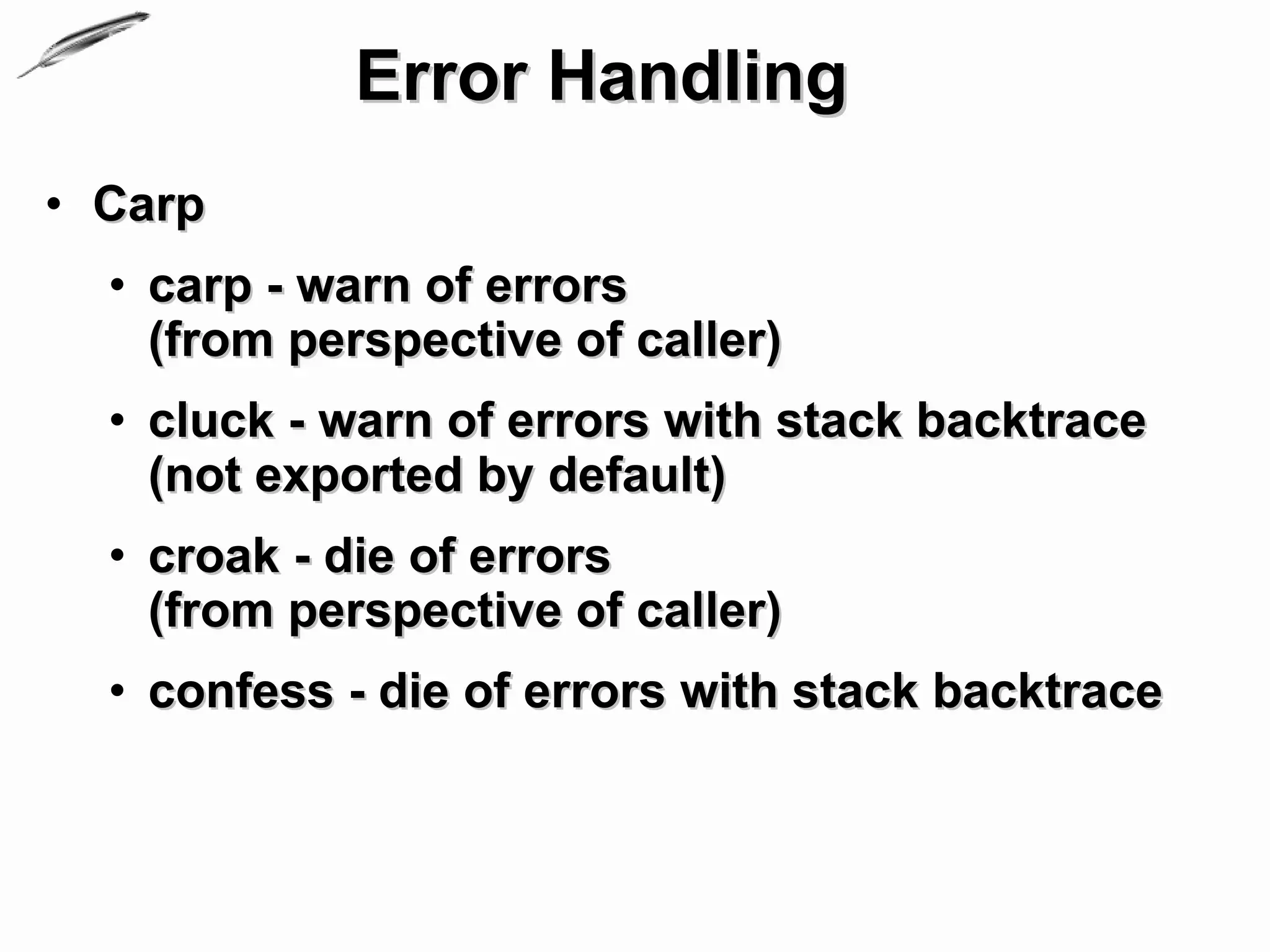 Error Handling
• Carp
  • carp - warn of errors
    (from perspective of caller)
  • cluck - warn of errors with stack backtrace
    (not exported by default)
  • croak - die of errors
    (from perspective of caller)
  • confess - die of errors with stack backtrace
 
