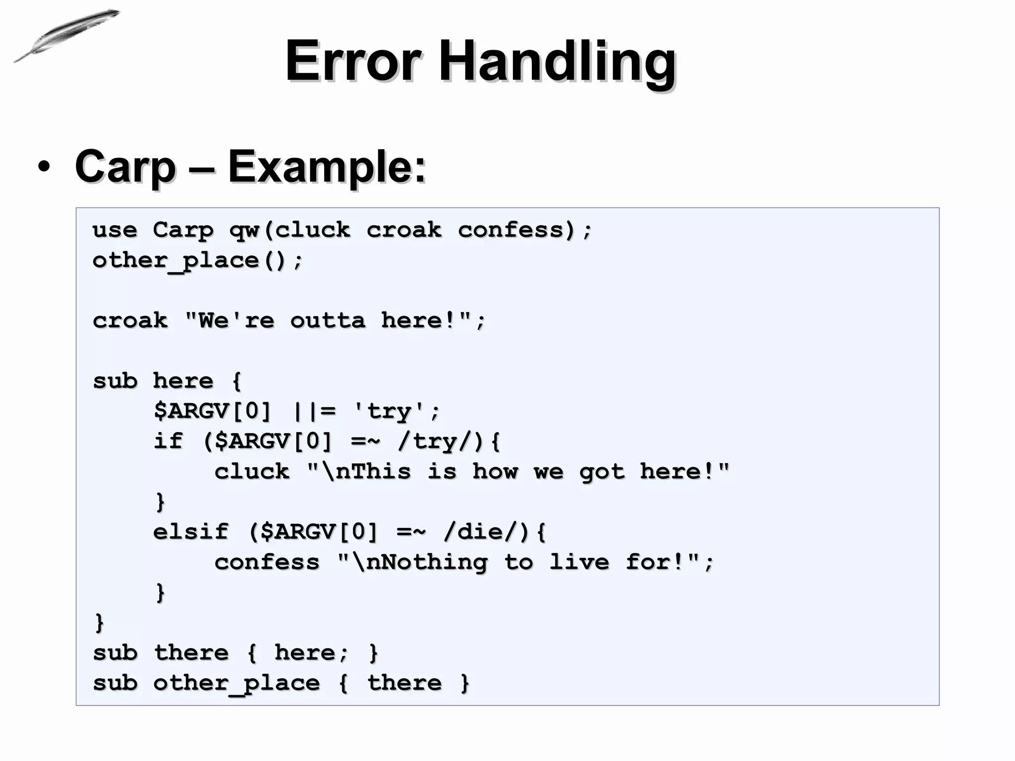 Error Handling
• Carp – Example:
  use Carp qw(cluck croak confess);
  other_place();

  croak "We're outta here!";

  sub here {
      $ARGV[0] ||= 'try';
      if ($ARGV[0] =~ /try/){
          cluck "nThis is how we got here!"
      }
      elsif ($ARGV[0] =~ /die/){
          confess "nNothing to live for!";
      }
  }
  sub there { here; }
  sub other_place { there }
 