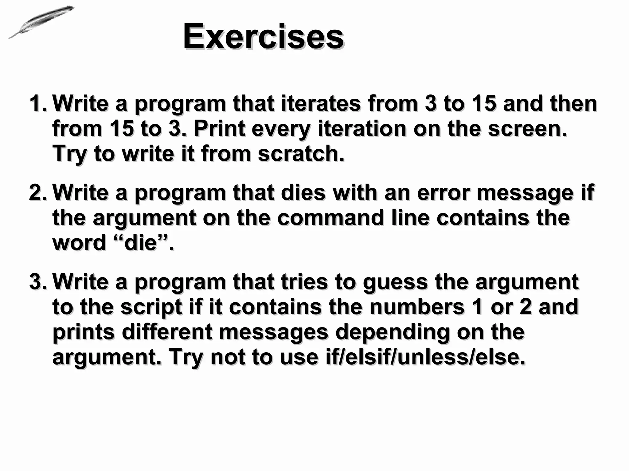 Exercises
1. Write a program that iterates from 3 to 15 and then
   from 15 to 3. Print every iteration on the screen.
   Try to write it from scratch.
2. Write a program that dies with an error message if
   the argument on the command line contains the
   word “die”.
3. Write a program that tries to guess the argument
   to the script if it contains the numbers 1 or 2 and
   prints different messages depending on the
   argument. Try not to use if/elsif/unless/else.
 