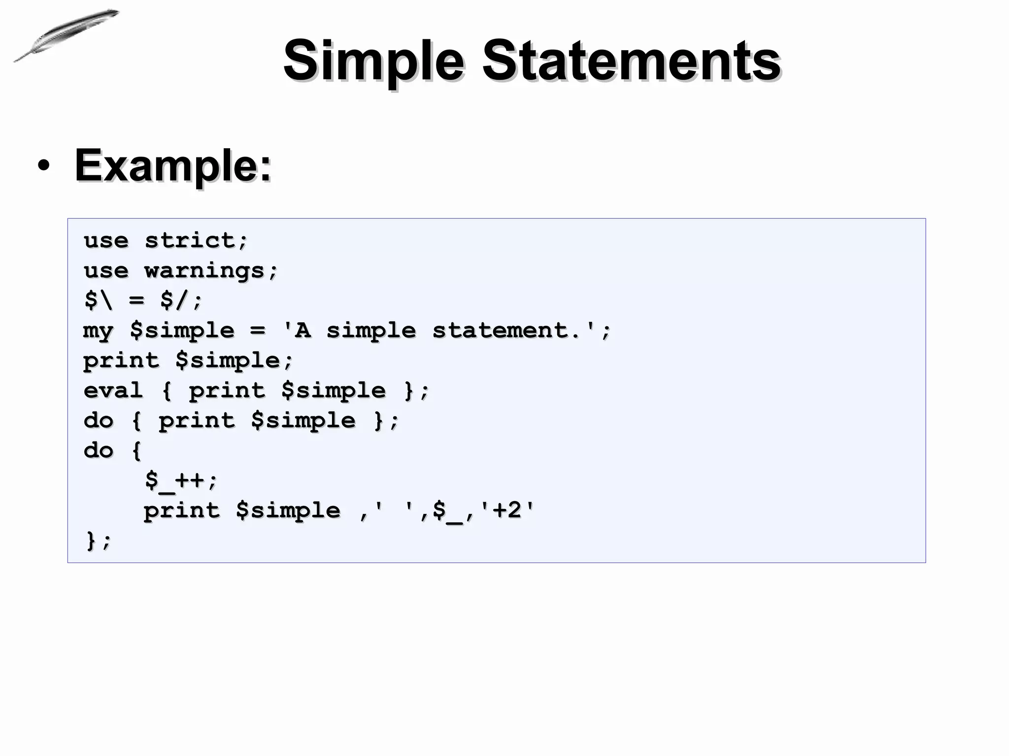 Simple Statements
• Example:
 use strict;
 use warnings;
 $ = $/;
 my $simple = 'A simple statement.';
 print $simple;
 eval { print $simple };
 do { print $simple };
 do {
      $_++;
      print $simple ,' ',$_,'+2'
 };
 