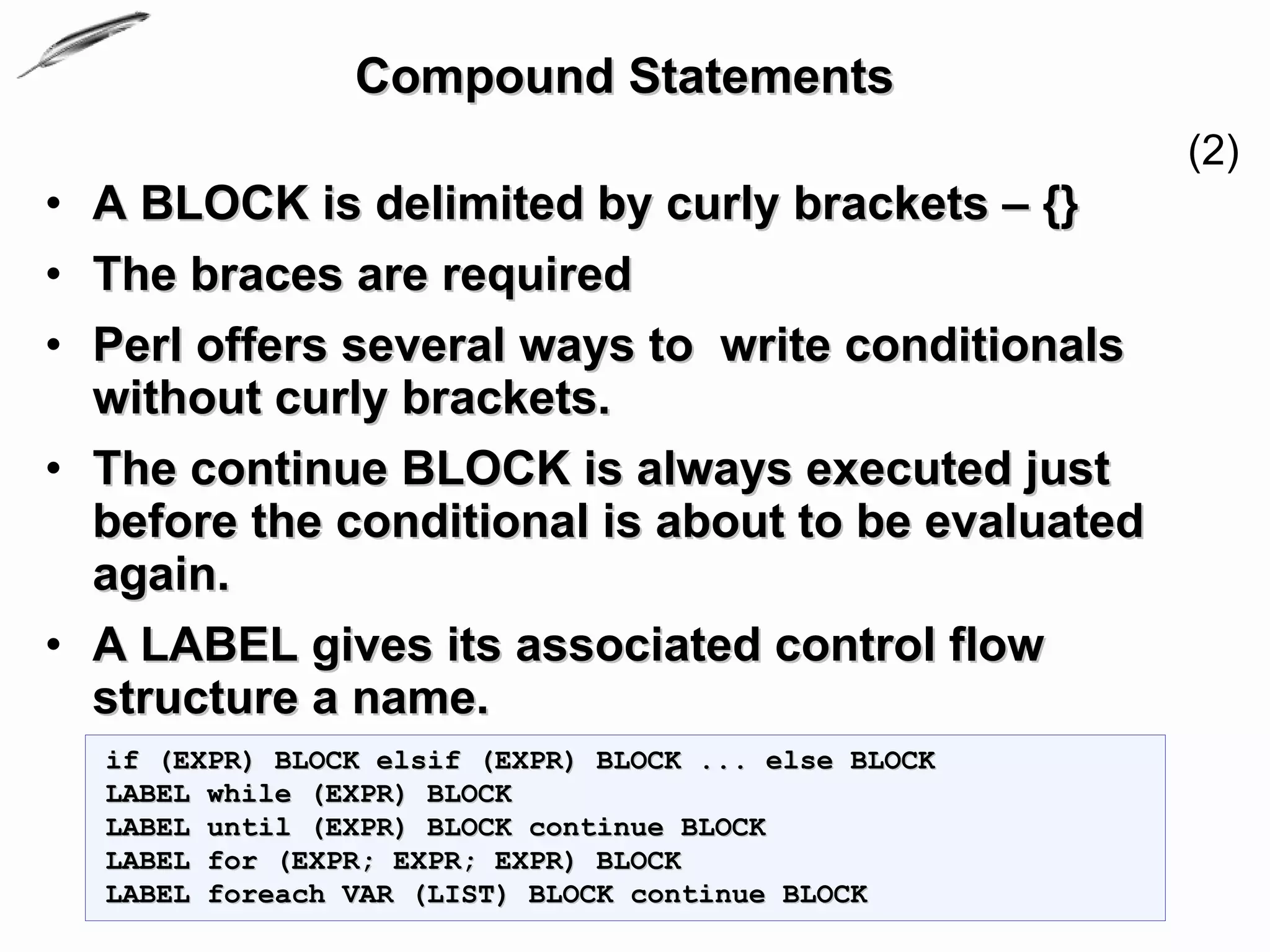 Compound Statements
                                                      (2)
• A BLOCK is delimited by curly brackets – {}
• The braces are required
• Perl offers several ways to write conditionals
  without curly brackets.
• The continue BLOCK is always executed just
  before the conditional is about to be evaluated
  again.
• A LABEL gives its associated control flow
  structure a name.
  if (EXPR) BLOCK elsif (EXPR) BLOCK ... else BLOCK
  LABEL while (EXPR) BLOCK
  LABEL until (EXPR) BLOCK continue BLOCK
  LABEL for (EXPR; EXPR; EXPR) BLOCK
  LABEL foreach VAR (LIST) BLOCK continue BLOCK
 