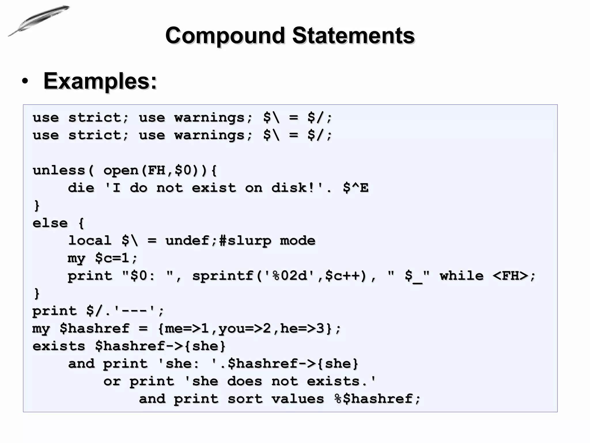 Compound Statements
• Examples:
use strict; use warnings; $ = $/;
use strict; use warnings; $ = $/;

unless( open(FH,$0)){
    die 'I do not exist on disk!'. $^E
}
else {
    local $ = undef;#slurp mode
    my $c=1;
    print "$0: ", sprintf('%02d',$c++), " $_" while <FH>;
}
print $/.'---';
my $hashref = {me=>1,you=>2,he=>3};
exists $hashref->{she}
    and print 'she: '.$hashref->{she}
        or print 'she does not exists.'
            and print sort values %$hashref;
 