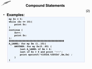 Compound Statements
                                                   (2)
• Examples:
  my $c = 0;
  while ($c <= 10){
      print $c;
  }
  continue {
      $c++;
      print $c;
  };
  ########################################
  A_LABEL: for my $m (1..10){
      ANOTHER: for my $s(0..60) {
          last A_LABEL if $m > 4;
          last if $s > 4 and print '---';
          print sprintf('%1$02d.%2$02d',$m,$s) ;
      }
  }
 