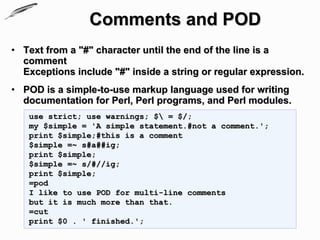 Comments and POD
• Text from a "#" character until the end of the line is a
  comment
  Exceptions include "#" inside a string or regular expression.
• POD is a simple-to-use markup language used for writing
  documentation for Perl, Perl programs, and Perl modules.
   use strict; use warnings; $ = $/;
   my $simple = 'A simple statement.#not a comment.';
   print $simple;#this is a comment
   $simple =~ s#a##ig;
   print $simple;
   $simple =~ s/#//ig;
   print $simple;
   =pod
   I like to use POD for multi-line comments
   but it is much more than that.
   =cut
   print $0 . ' finished.';
 