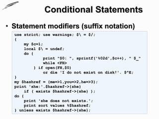 Conditional Statements
• Statement modifiers (suffix notation)
  use strict; use warnings; $ = $/;
  {
       my $c=1;
       local $ = undef;
       do {
               print "$0: ", sprintf('%02d',$c++), " $_"
               while <FH>
           } if open(FH,$0)
               or die 'I do not exist on disk!'. $^E;
  }
  my $hashref = {me=>1,you=>2,he=>3};
  print 'she:'.$hashref->{she}
       if ( exists $hashref->{she} );
  do {
       print 'she does not exists.';
       print sort values %$hashref;
  } unless exists $hashref->{she};
 