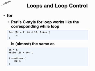 Loops and Loop Control
• for
  • Perl's C-style for loop works like the
    corresponding while loop
  for ($i = 1; $i < 10; $i++) {
      ...
  }

    is (almost) the same as
  $i = 1;
  while ($i < 10) {
      ...
  } continue {
      $i++;
  }
 
