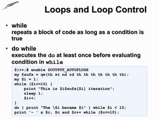 Loops and Loop Control
• while
 repeats a block of code as long as a condition is
 true
• do while
 executes the do at least once before evaluating
 condition in while
  $|++;# enable $OUTPUT_AUTOFLUSH
  my @sufx = qw(th st nd rd th th th th th th th);
  my $i = 1;
  while ($i<=10) {
      print "This is $i$sufx[$i] iteration";
      sleep 1;
      $i++;
  }
  do { print "The $i became $i" } while $i < 10;
  print '- ' x $c, $c and $c++ while ($c<=10);
 