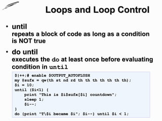 Loops and Loop Control
• until
 repeats a block of code as long as a condition
 is NOT true
• do until
 executes the do at least once before evaluating
 condition in until
  $|++;# enable $OUTPUT_AUTOFLUSH
  my @sufx = qw(th st nd rd th th th th th th th);
  $i = 10;
  until ($i<1) {
      print "This is $i$sufx[$i] countdown";
      sleep 1;
      $i--;
  }
  do {print "T$i became $i"; $i--} until $i < 1;
 