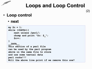 Loops and Loop Control
                                                     (2)
• Loop control
  • next
  my $c = 1;
  while (<DATA>){
      next unless /perl/;
      chomp and print "$c: $_";
      $c++;
  }
  __DATA__
  This section of a perl file
  can be used by the perl program
  above in the same file to store
  and use some textual data
  perl rocks!!!
  Will the above line print if we remove this one?
 