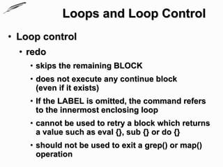 Loops and Loop Control
• Loop control
  • redo
    • skips the remaining BLOCK
    • does not execute any continue block
      (even if it exists)
    • If the LABEL is omitted, the command refers
      to the innermost enclosing loop
    • cannot be used to retry a block which returns
      a value such as eval {}, sub {} or do {}
    • should not be used to exit a grep() or map()
      operation
 