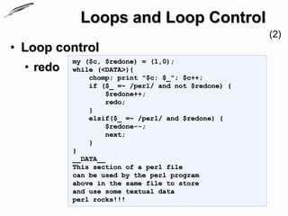 Loops and Loop Control
                                                     (2)
• Loop control
           my ($c, $redone) = (1,0);
  • redo   while (<DATA>){
               chomp; print "$c: $_"; $c++;
               if ($_ =~ /perl/ and not $redone) {
                    $redone++;
                    redo;
               }
               elsif($_ =~ /perl/ and $redone) {
                    $redone--;
                    next;
               }
           }
           __DATA__
           This section of a perl file
           can be used by the perl program
           above in the same file to store
           and use some textual data
           perl rocks!!!
 