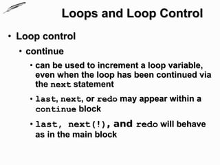 Loops and Loop Control
• Loop control
  • continue
    • can be used to increment a loop variable,
      even when the loop has been continued via
      the next statement
    • last, next, or redo may appear within a
      continue block
    • last, next(!), and redo will behave
     as in the main block
 