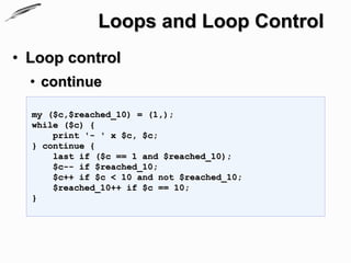 Loops and Loop Control
• Loop control
  • continue

  my ($c,$reached_10) = (1,);
  while ($c) {
      print '- ' x $c, $c;
  } continue {
      last if ($c == 1 and $reached_10);
      $c-- if $reached_10;
      $c++ if $c < 10 and not $reached_10;
      $reached_10++ if $c == 10;
  }
 