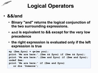Logical Operators
• &&/and
  • Binary "and" returns the logical conjunction of
    the two surrounding expressions.
  • and is equivalent to && except for the very low
    precedence
  • the right expression is evaluated only if the left
    expression is true
  my ($me,$you) = qw(me you);
  print 'We are here:'.($me && $you) if ($me && $you);
  print 'We are here:'.($me and $you) if ($me and $you);
  undef $me;
  print 'We are here:' if ($me and $you)
     or die 'Someone';
 