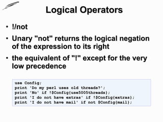 Logical Operators
• !/not
• Unary "not" returns the logical negation
  of the expression to its right
• the equivalent of "!" except for the very
  low precedence

  use Config;
  print 'Do my perl uses old threads?';
  print 'No' if !$Config{use5005threads};
  print 'I do not have extras' if !$Config{extras};
  print 'I do not have mail' if not $Config{mail};
 