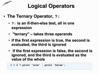 Logical Operators
• The Ternary Operator, ?:
  • ?: is an if-then-else test, all in one
    expression
  • "ternary" – takes three operands
  • if the first expression is true, the second is
    evaluated, the third is ignored
  • if the first expression is false, the second is
    ignored, and the third is evaluated as the
    value of the whole
   1 < 2 ? print 'true' : print 'false';
 