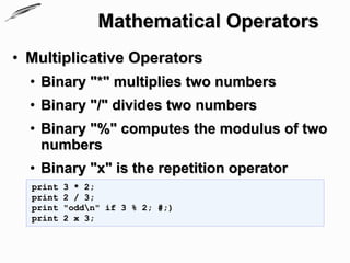 Mathematical Operators
• Multiplicative Operators
  • Binary "*" multiplies two numbers
  • Binary "/" divides two numbers
  • Binary "%" computes the modulus of two
    numbers
  • Binary "x" is the repetition operator
  print   3 * 2;
  print   2 / 3;
  print   "oddn" if 3 % 2; #;)
  print   2 x 3;
 