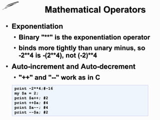 Mathematical Operators
• Exponentiation
  • Binary "**" is the exponentiation operator
  • binds more tightly than unary minus, so
    -2**4 is -(2**4), not (-2)**4
• Auto-increment and Auto-decrement
  • "++" and "--" work as in C
  print   -2**4;#-16
  my $a   = 2;
  print   $a++; #2
  print   ++$a; #4
  print   $a--; #4
  print   --$a; #2
 