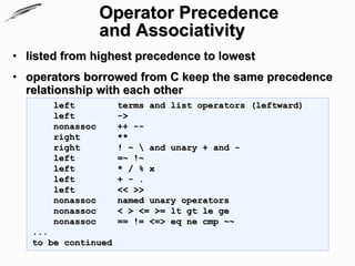 Operator Precedence
                  and Associativity
• listed from highest precedence to lowest
• operators borrowed from C keep the same precedence
  relationship with each other
       left          terms and list operators (leftward)
       left          ->
       nonassoc      ++ --
       right         **
       right         ! ~  and unary + and -
       left          =~ !~
       left          * / % x
       left          + - .
       left          << >>
       nonassoc      named unary operators
       nonassoc      < > <= >= lt gt le ge
       nonassoc      == != <=> eq ne cmp ~~
   ...
   to be continued
 