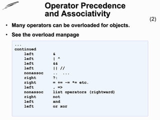 Operator Precedence
                  and Associativity
                                                  (2)
• Many operators can be overloaded for objects.
• See the overload manpage
   ...
   continued
       left        &
       left        | ^
       left        &&
       left        || //
       nonassoc    .. ...
       right       ?:
       right       = += -= *= etc.
       left        , =>
       nonassoc    list operators (rightward)
       right       not
       left        and
       left        or xor
 