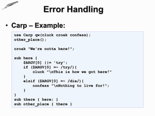 Error Handling
• Carp – Example:
  use Carp qw(cluck croak confess);
  other_place();

  croak "We're outta here!";

  sub here {
      $ARGV[0] ||= 'try';
      if ($ARGV[0] =~ /try/){
          cluck "nThis is how we got here!"
      }
      elsif ($ARGV[0] =~ /die/){
          confess "nNothing to live for!";
      }
  }
  sub there { here; }
  sub other_place { there }
 
