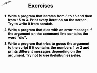 Exercises
1. Write a program that iterates from 3 to 15 and then
   from 15 to 3. Print every iteration on the screen.
   Try to write it from scratch.
2. Write a program that dies with an error message if
   the argument on the command line contains the
   word “die”.
3. Write a program that tries to guess the argument
   to the script if it contains the numbers 1 or 2 and
   prints different messages depending on the
   argument. Try not to use if/elsif/unless/else.
 