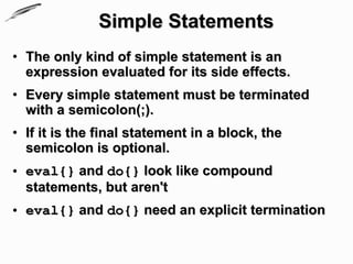 Simple Statements
• The only kind of simple statement is an
  expression evaluated for its side effects.
• Every simple statement must be terminated
  with a semicolon(;).
• If it is the final statement in a block, the
  semicolon is optional.
• eval{} and do{} look like compound
  statements, but aren't
• eval{} and do{} need an explicit termination
 