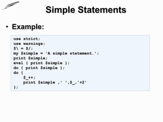 Simple Statements
• Example:
 use strict;
 use warnings;
 $ = $/;
 my $simple = 'A simple statement.';
 print $simple;
 eval { print $simple };
 do { print $simple };
 do {
      $_++;
      print $simple ,' ',$_,'+2'
 };
 