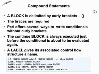Compound Statements
                                                      (2)
• A BLOCK is delimited by curly brackets – {}
• The braces are required
• Perl offers several ways to write conditionals
  without curly brackets.
• The continue BLOCK is always executed just
  before the conditional is about to be evaluated
  again.
• A LABEL gives its associated control flow
  structure a name.
  if (EXPR) BLOCK elsif (EXPR) BLOCK ... else BLOCK
  LABEL while (EXPR) BLOCK
  LABEL until (EXPR) BLOCK continue BLOCK
  LABEL for (EXPR; EXPR; EXPR) BLOCK
  LABEL foreach VAR (LIST) BLOCK continue BLOCK
 