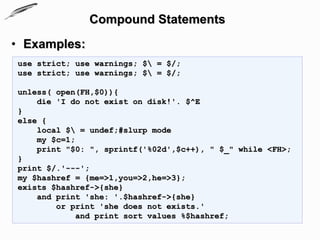 Compound Statements
• Examples:
use strict; use warnings; $ = $/;
use strict; use warnings; $ = $/;

unless( open(FH,$0)){
    die 'I do not exist on disk!'. $^E
}
else {
    local $ = undef;#slurp mode
    my $c=1;
    print "$0: ", sprintf('%02d',$c++), " $_" while <FH>;
}
print $/.'---';
my $hashref = {me=>1,you=>2,he=>3};
exists $hashref->{she}
    and print 'she: '.$hashref->{she}
        or print 'she does not exists.'
            and print sort values %$hashref;
 