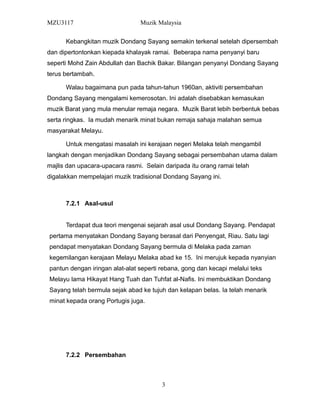 MZU3117 Muzik Malaysia
Kebangkitan muzik Dondang Sayang semakin terkenal setelah dipersembah
dan dipertontonkan kiepada khalayak ramai. Beberapa nama penyanyi baru
seperti Mohd Zain Abdullah dan Bachik Bakar. Bilangan penyanyi Dondang Sayang
terus bertambah.
Walau bagaimana pun pada tahun-tahun 1960an, aktiviti persembahan
Dondang Sayang mengalami kemerosotan. Ini adalah disebabkan kemasukan
muzik Barat yang mula menular remaja negara. Muzik Barat lebih berbentuk bebas
serta ringkas. Ia mudah menarik minat bukan remaja sahaja malahan semua
masyarakat Melayu.
Untuk mengatasi masalah ini kerajaan negeri Melaka telah mengambil
langkah dengan menjadikan Dondang Sayang sebagai persembahan utama dalam
majlis dan upacara-upacara rasmi. Selain daripada itu orang ramai telah
digalakkan mempelajari muzik tradisional Dondang Sayang ini.
7.2.1 Asal-usul
Terdapat dua teori mengenai sejarah asal usul Dondang Sayang. Pendapat
pertama menyatakan Dondang Sayang berasal dari Penyengat, Riau. Satu lagi
pendapat menyatakan Dondang Sayang bermula di Melaka pada zaman
kegemilangan kerajaan Melayu Melaka abad ke 15. Ini merujuk kepada nyanyian
pantun dengan iringan alat-alat seperti rebana, gong dan kecapi melalui teks
Melayu lama Hikayat Hang Tuah dan Tuhfat al-Nafis. Ini membuktikan Dondang
Sayang telah bermula sejak abad ke tujuh dan kelapan belas. Ia telah menarik
minat kepada orang Portugis juga.
7.2.2 Persembahan
3
 