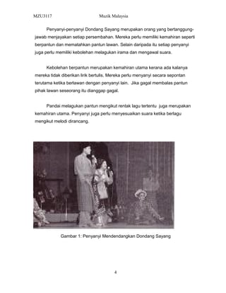 MZU3117 Muzik Malaysia
Penyanyi-penyanyi Dondang Sayang merupakan orang yang bertanggung-
jawab menjayakan setiap persembahan. Mereka perlu memiliki kemahiran seperti
berpantun dan mematahkan pantun lawan. Selain daripada itu setiap penyanyi
juga perlu memiliki kebolehan melagukan irama dan mengawal suara.
Kebolehan berpantun merupakan kemahiran utama kerana ada kalanya
mereka tidak diberikan lirik bertulis. Mereka perlu menyanyi secara sepontan
terutama ketika berlawan dengan penyanyi lain. Jika gagal membalas pantun
pihak lawan seseorang itu dianggap gagal.
Pandai melagukan pantun mengikut rentak lagu tertentu juga merupakan
kemahiran utama. Penyanyi juga perlu menyesuaikan suara ketika berlagu
mengikut melodi dirancang.
Gambar 1: Penyanyi Mendendangkan Dondang Sayang
4
 