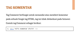 TAG KOMENTAR
Tag Comment berfungsi untuk menandai atau memberi komentar
pada sebuah fungsi tag HTML, tag ini tidak dieksekusi pada browser.
Contoh tag Comment sebagai berikut:
 