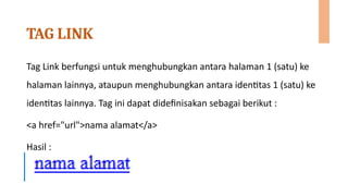 TAG LINK
Tag Link berfungsi untuk menghubungkan antara halaman 1 (satu) ke
halaman lainnya, ataupun menghubungkan antara identitas 1 (satu) ke
identitas lainnya. Tag ini dapat didefinisakan sebagai berikut :
<a href="url">nama alamat</a>
Hasil :
 