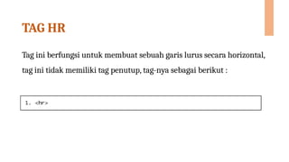 TAG HR
Tag ini berfungsi untuk membuat sebuah garis lurus secara horizontal,
tag ini tidak memiliki tag penutup, tag-nya sebagai berikut :
 