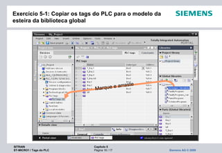 SITRAIN Capítulo 5
ST-MICRO1 / Tags do PLC Página 16 / 17 Siemens AG © 2009
Exercício 5-1: Copiar os tags do PLC para o modelo da
esteira da biblioteca global
Marque e arraste
 