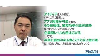 営業本部の評価・コメント
アイディアさえあれば、
非常に早く簡易な
アプリ開発が可能であり、
その積極性、業務効率の追求姿勢
が問われる。その姿勢により、
企業間レベルの差は広がる
一方で、
改革に意欲のある者とそうでない者の差
は、従来に増して加速度的に広がっていく
 