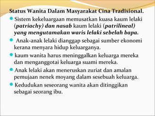Status Wanita Dalam Masyarakat Cina Tradisional.
Sistem kekeluargaan memusatkan kuasa kaum lelaki
  (patriachy) dan nasab kaum lelaki (patrilineal)
  yang mengutamakan waris lelaki sebelah bapa.
 Anak-anak lelaki dianggap sebagai sumber ekonomi
  kerana menyara hidup keluarganya.
kaum wanita harus meninggalkan keluarga mereka
  dan menganggotai keluarga suami mereka.
Anak lelaki akan meneruskan zuriat dan amalan
  pemujaan nenek moyang dalam sesebuah keluarga.
Kedudukan seseorang wanita akan ditinggikan
  sebagai seorang ibu.
 