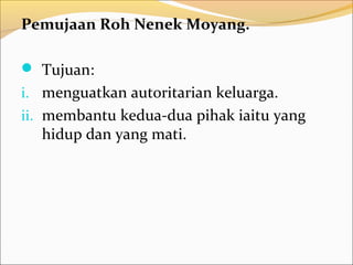 Pemujaan Roh Nenek Moyang.

 Tujuan:
i. menguatkan autoritarian keluarga.
ii. membantu kedua-dua pihak iaitu yang
  hidup dan yang mati.
 