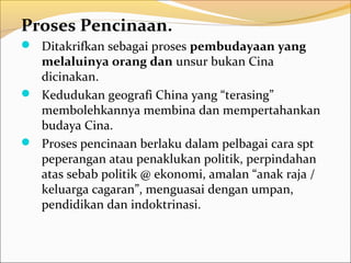Proses Pencinaan.
 Ditakrifkan sebagai proses pembudayaan yang
  melaluinya orang dan unsur bukan Cina
  dicinakan.
 Kedudukan geografi China yang “terasing”
  membolehkannya membina dan mempertahankan
  budaya Cina.
 Proses pencinaan berlaku dalam pelbagai cara spt
  peperangan atau penaklukan politik, perpindahan
  atas sebab politik @ ekonomi, amalan “anak raja /
  keluarga cagaran”, menguasai dengan umpan,
  pendidikan dan indoktrinasi.
 