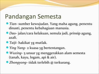Pandangan Semesta
Tian- sumber kewujudan. Yang maha agung, penentu
 dinasti, penentu kebahagiaan manusia.
Dao- jalan/cara kelakuan, semula jadi, prinsip agung,
 azali.
Taiji- hakikat yg mutlak.
Ying Yang- 2 kuasa yg bertentangan.
Wuxing- 5 unsur yg menggerakkan alam semesta
 (tanah, kayu, logam, api & air).
Zhongyong- tidak terlebih @ terkurang.
 