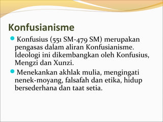 Konfusianisme
Konfusius (551 SM-479 SM) merupakan
 pengasas dalam aliran Konfusianisme.
 Ideologi ini dikembangkan oleh Konfusius,
 Mengzi dan Xunzi.
Menekankan akhlak mulia, mengingati
 nenek-moyang, falsafah dan etika, hidup
 bersederhana dan taat setia.
 