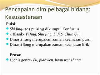 Pencapaian dlm pelbagai bidang:
Kesusasteraan
Puisi:
Shi Jing- 305 puisi yg dikumpul Konfusius.
4 Klasik- Yi Jing, Shu Jing, Li Ji & Chun Qiu.
Dinasti Tang merupakan zaman keemasan puisi
Dinasti Song merupakan zaman keemasan lirik

 Prosa:
3 jenis genre- Fu, pianwen, bagu wenzhang.
 