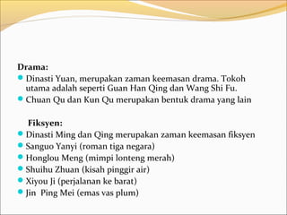 Drama:
Dinasti Yuan, merupakan zaman keemasan drama. Tokoh
 utama adalah seperti Guan Han Qing dan Wang Shi Fu.
Chuan Qu dan Kun Qu merupakan bentuk drama yang lain

  Fiksyen:
Dinasti Ming dan Qing merupakan zaman keemasan fiksyen
Sanguo Yanyi (roman tiga negara)
Honglou Meng (mimpi lonteng merah)
Shuihu Zhuan (kisah pinggir air)
Xiyou Ji (perjalanan ke barat)
Jin Ping Mei (emas vas plum)
 