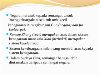Negara merujuk kepada semangat untuk
  ‘mengkeluargakan’ seluruh unit kecil
 kenegaraan iaitu gabungan Guo (negara) dan Jia
  (keluarga).
Konsep Zhong (taat) merupakan asas dalam sistem
  kenegaraan manakala Xiao (berbakti) merupakan
  sistem kekeluargaan.
Sistem kekeluargaan inilah yang menjadi asas kepada
  sistem kenegaraan.
Dalam budaya Cina, semangat bangsa lebih
  diutamakan daripada semangat negara.
 