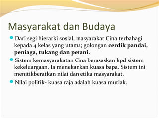 Masyarakat dan Budaya
Dari segi hierarki sosial, masyarakat Cina terbahagi
 kepada 4 kelas yang utama; golongan cerdik pandai,
 peniaga, tukang dan petani.
Sistem kemasyarakatan Cina berasaskan kpd sistem
 kekeluargaan. Ia menekankan kuasa bapa. Sistem ini
 menitikberatkan nilai dan etika masyarakat.
Nilai politik- kuasa raja adalah kuasa mutlak.
 