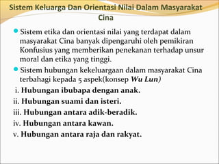 Sistem Keluarga Dan Orientasi Nilai Dalam Masyarakat
                        Cina
 Sistem etika dan orientasi nilai yang terdapat dalam
    masyarakat Cina banyak dipengaruhi oleh pemikiran
    Konfusius yang memberikan penekanan terhadap unsur
    moral dan etika yang tinggi.
 Sistem hubungan kekeluargaan dalam masyarakat Cina
    terbahagi kepada 5 aspek(konsep Wu Lun)
  i. Hubungan ibubapa dengan anak.
 ii. Hubungan suami dan isteri.
 iii. Hubungan antara adik-beradik.
 iv. Hubungan antara kawan.
 v. Hubungan antara raja dan rakyat.
 