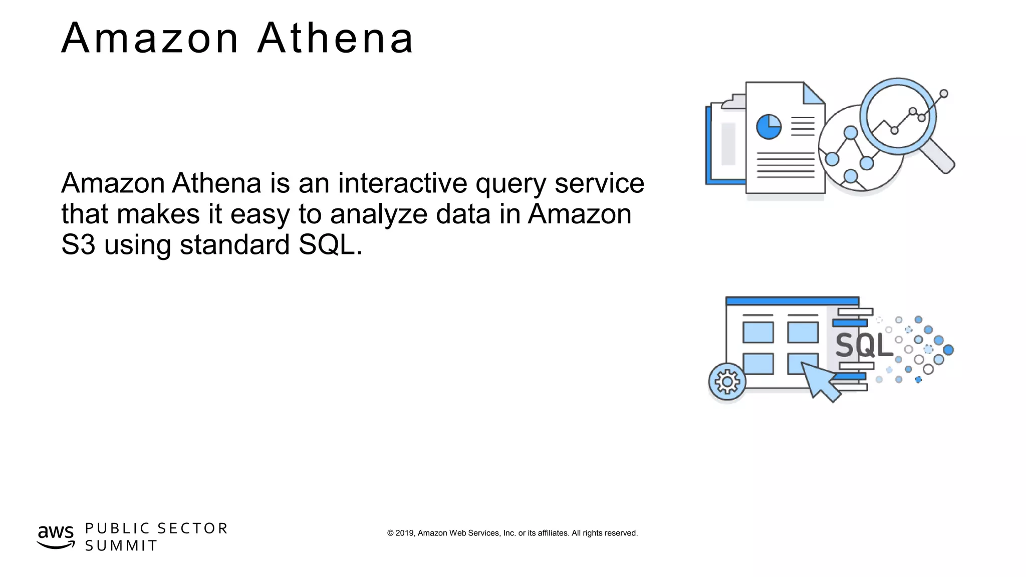 © 2019, Amazon Web Services, Inc. or its affiliates. All rights reserved.P U B L I C S E C TO R
S U M M I T
Amazon Athena
Amazon Athena is an interactive query service
that makes it easy to analyze data in Amazon
S3 using standard SQL.
 